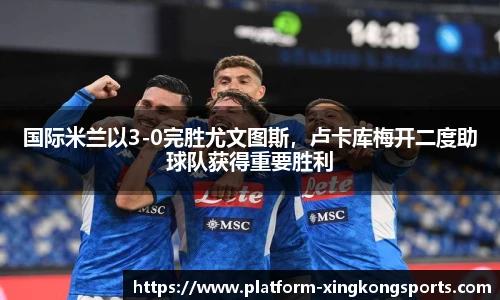 国际米兰以3-0完胜尤文图斯,卢卡库梅开二度助球队获得重要胜利